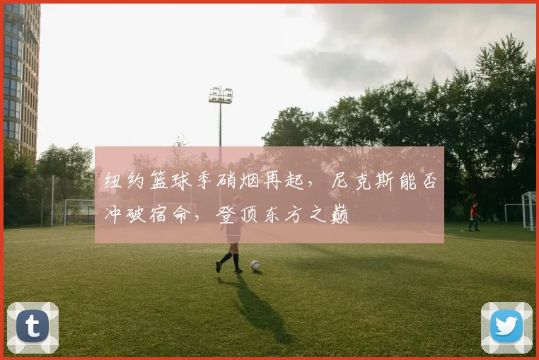 纽约篮球季硝烟再起，尼克斯能否冲破宿命，登顶东方之巅