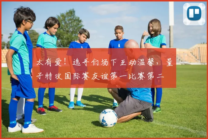 太有爱!选手们场下互动温馨,量子特攻国际赛友谊第一比赛第二