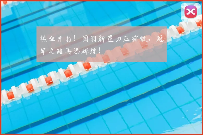 热血开打！国羽新星力压宿敌，冠军之路再添辉煌！