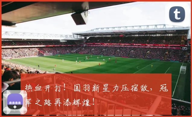 热血开打！国羽新星力压宿敌，冠军之路再添辉煌！