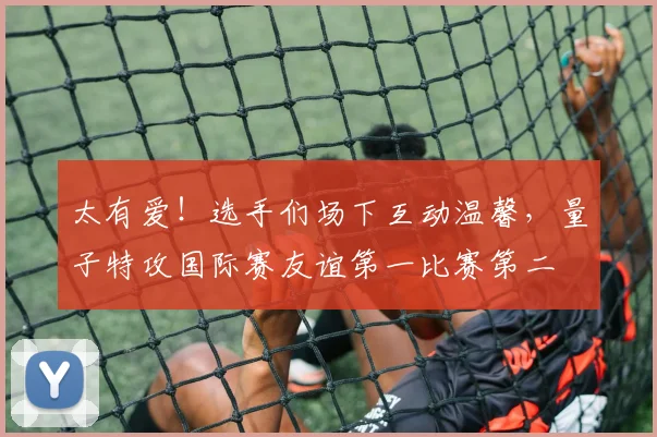 太有爱！选手们场下互动温馨，量子特攻国际赛友谊第一比赛第二
