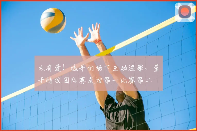 太有爱!选手们场下互动温馨,量子特攻国际赛友谊第一比赛第二