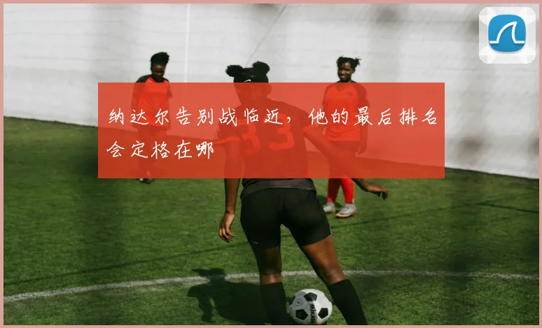 纳达尔告别战临近，他的最后排名会定格在哪